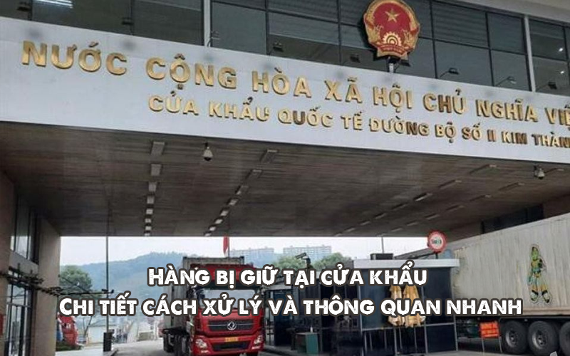 Hàng bị giữ tại cửa khẩu: Chi tiết cách xử lý và thông quan nhanh